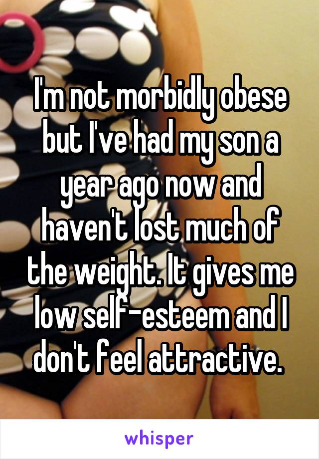 I'm not morbidly obese but I've had my son a year ago now and haven't lost much of the weight. It gives me low self-esteem and I don't feel attractive. 