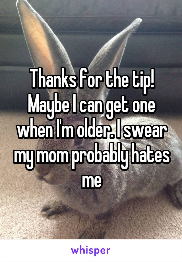 Thanks for the tip! Maybe I can get one when I'm older. I swear my mom probably hates me