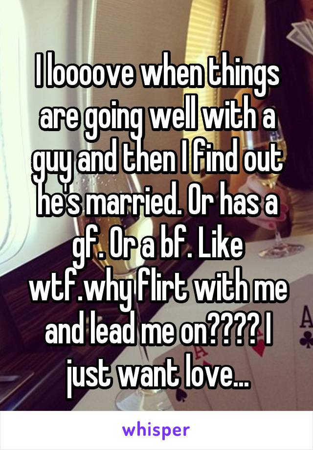 I loooove when things are going well with a guy and then I find out he's married. Or has a gf. Or a bf. Like wtf.why flirt with me and lead me on???? I just want love...