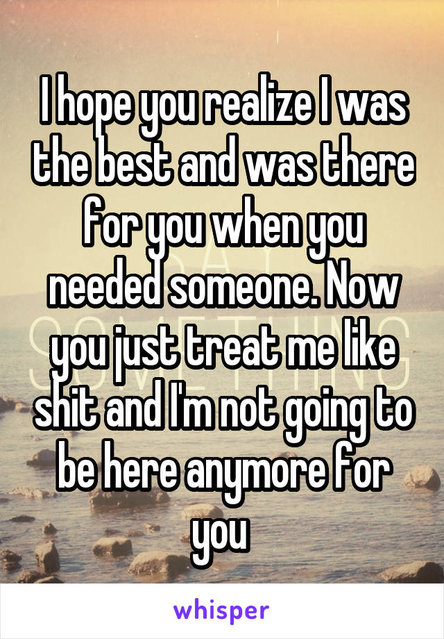 I hope you realize I was the best and was there for you when you needed someone. Now you just treat me like shit and I'm not going to be here anymore for you 