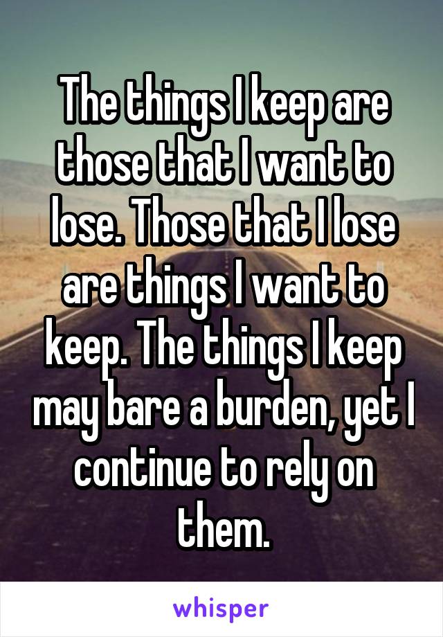 The things I keep are those that I want to lose. Those that I lose are things I want to keep. The things I keep may bare a burden, yet I continue to rely on them.