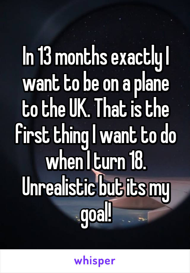 In 13 months exactly I want to be on a plane to the UK. That is the first thing I want to do when I turn 18. Unrealistic but its my goal!