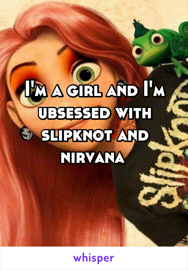 I'm a girl and I'm ubsessed with slipknot and nirvana 
