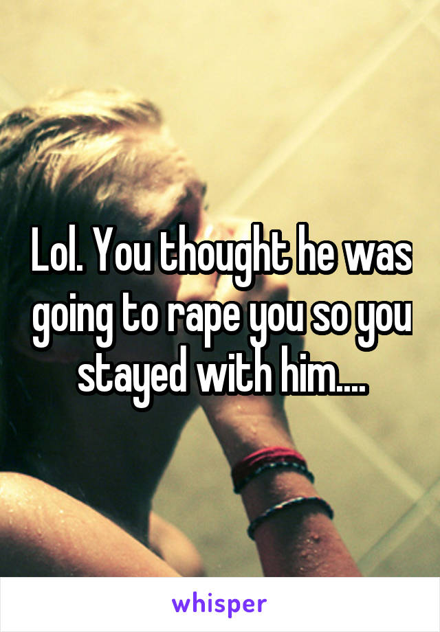 Lol. You thought he was going to rape you so you stayed with him....
