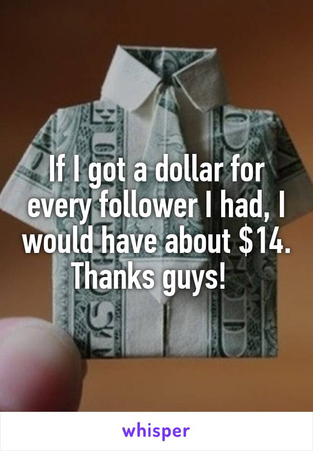 If I got a dollar for every follower I had, I would have about $14. Thanks guys!  