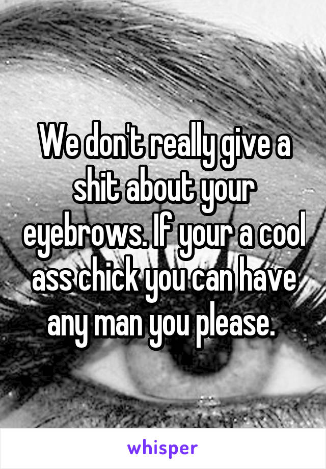 We don't really give a shit about your eyebrows. If your a cool ass chick you can have any man you please. 
