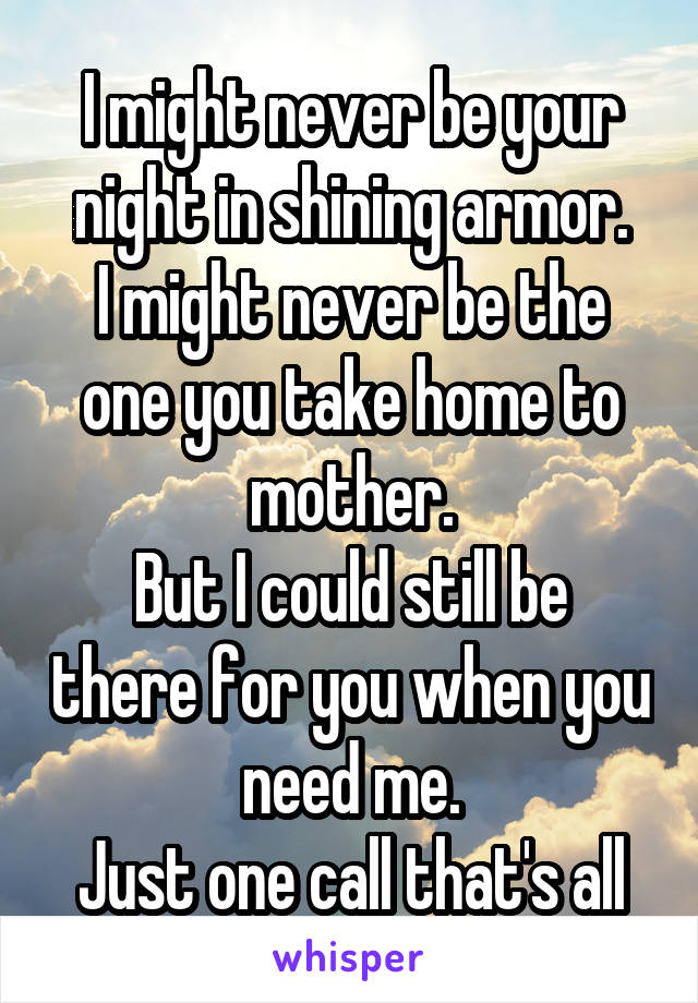 I might never be your night in shining armor.
I might never be the one you take home to mother.
But I could still be there for you when you need me.
Just one call that's all