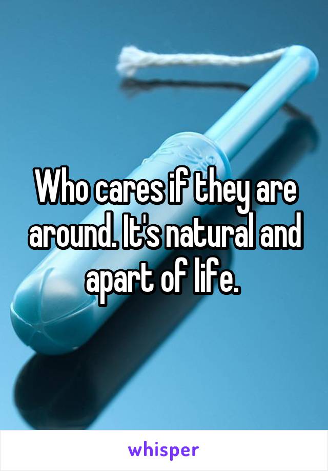 Who cares if they are around. It's natural and apart of life. 
