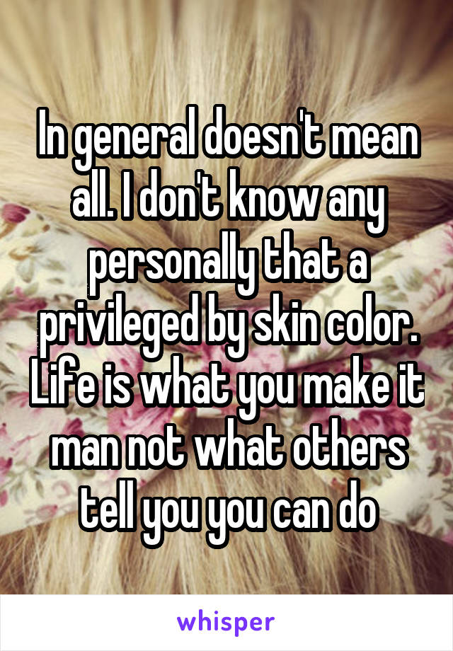 In general doesn't mean all. I don't know any personally that a privileged by skin color. Life is what you make it man not what others tell you you can do