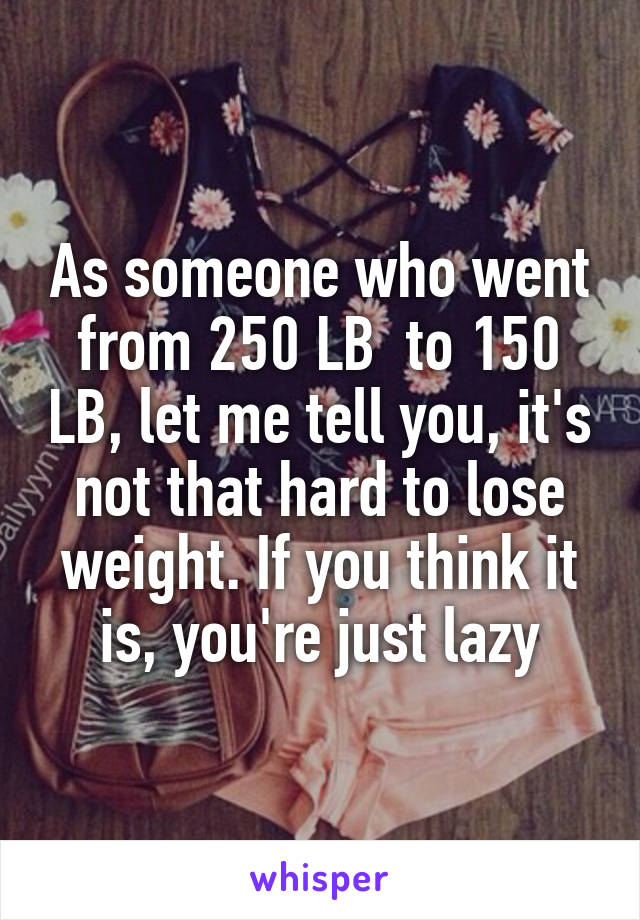 As someone who went from 250 LB  to 150 LB, let me tell you, it's not that hard to lose weight. If you think it is, you're just lazy