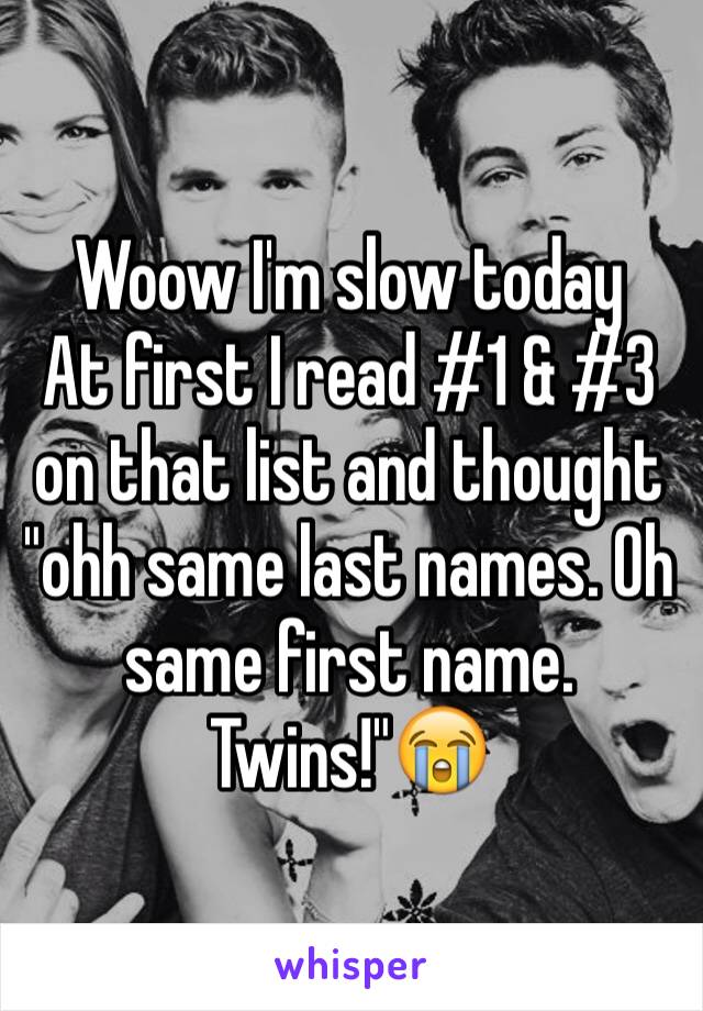 Woow I'm slow today 
At first I read #1 & #3 on that list and thought "ohh same last names. Oh same first name. Twins!"😭