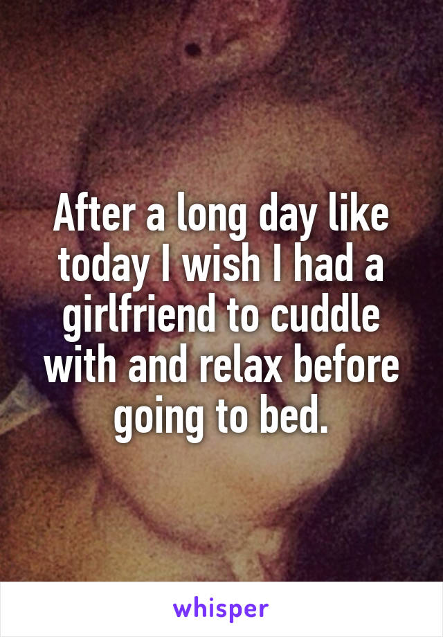 After a long day like today I wish I had a girlfriend to cuddle with and relax before going to bed.