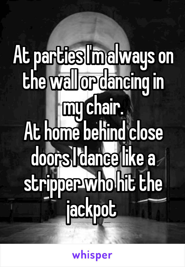At parties I'm always on the wall or dancing in my chair.
At home behind close doors I dance like a stripper who hit the jackpot 
