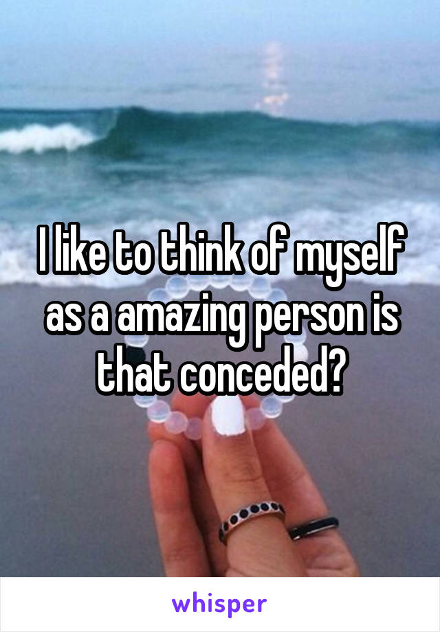 I like to think of myself as a amazing person is that conceded?