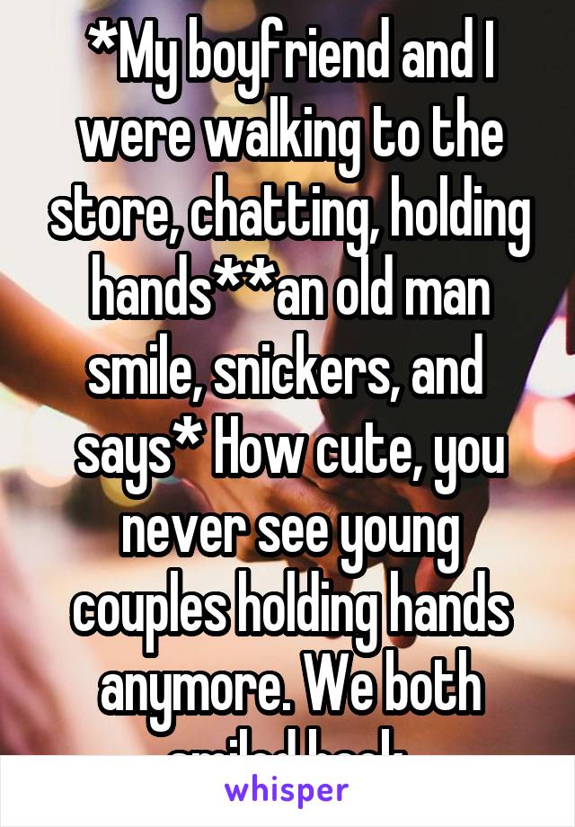 *My boyfriend and I were walking to the store, chatting, holding hands**an old man smile, snickers, and 
says* How cute, you never see young couples holding hands anymore. We both smiled back.