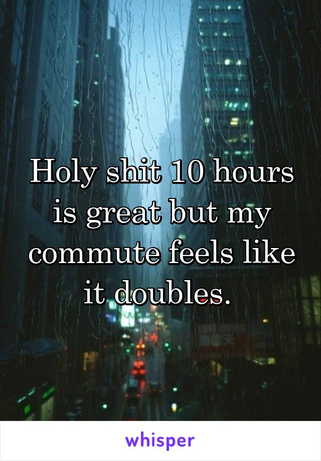 Holy shit 10 hours is great but my commute feels like it doubles. 
