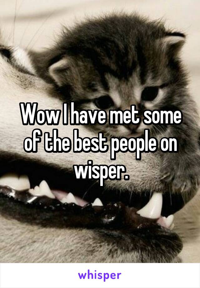 Wow I have met some of the best people on wisper.