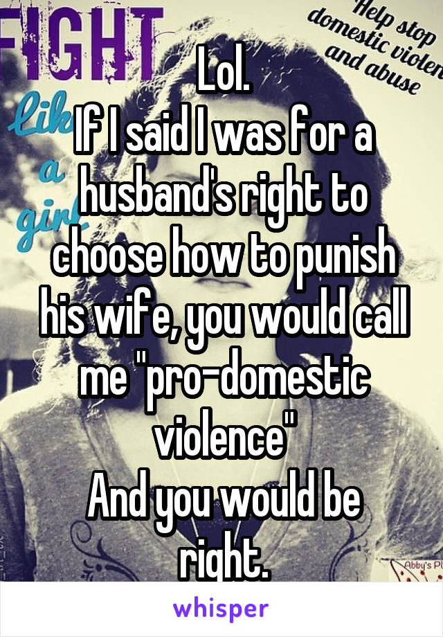 Lol.
If I said I was for a husband's right to choose how to punish his wife, you would call me "pro-domestic violence"
And you would be right.