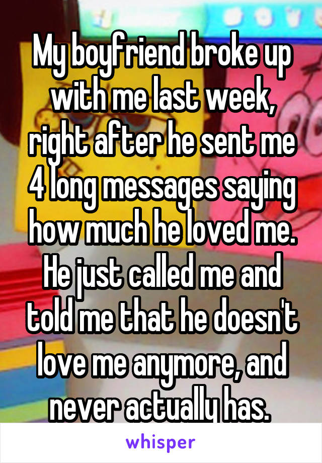 My boyfriend broke up with me last week, right after he sent me 4 long messages saying how much he loved me. He just called me and told me that he doesn't love me anymore, and never actually has. 