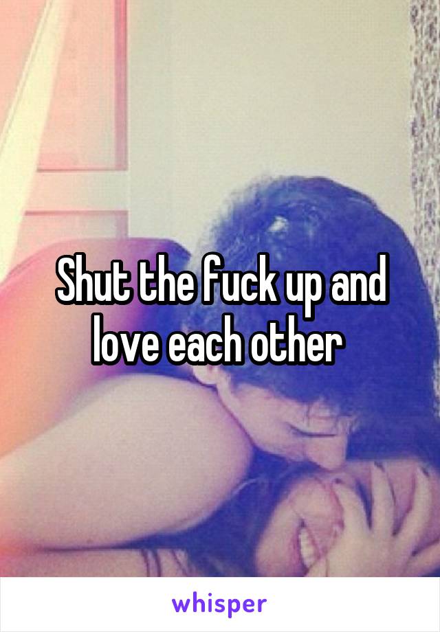 Shut the fuck up and love each other 