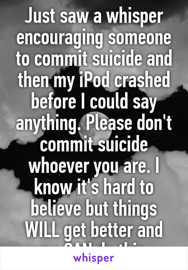 Just saw a whisper encouraging someone to commit suicide and then my iPod crashed before I could say anything. Please don't commit suicide whoever you are. I know it's hard to believe but things WILL get better and you CAN do this. 