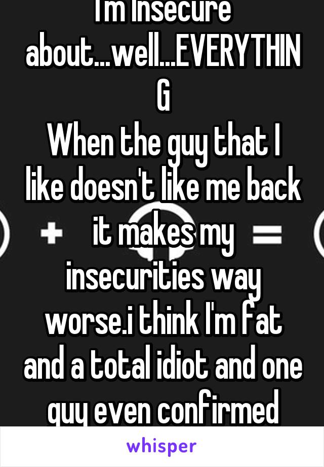 I'm Insecure about...well...EVERYTHING
When the guy that I like doesn't like me back it makes my insecurities way worse.i think I'm fat and a total idiot and one guy even confirmed that I HATE MY LIFE
