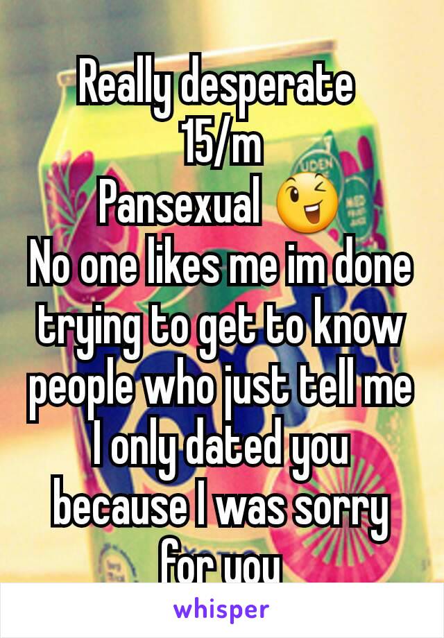Really desperate 
15/m
Pansexual 😉
No one likes me im done trying to get to know people who just tell me I only dated you because I was sorry for you