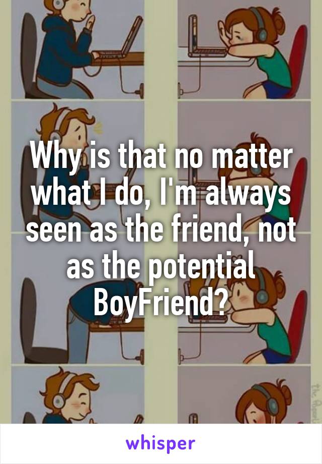 Why is that no matter what I do, I'm always seen as the friend, not as the potential BoyFriend?