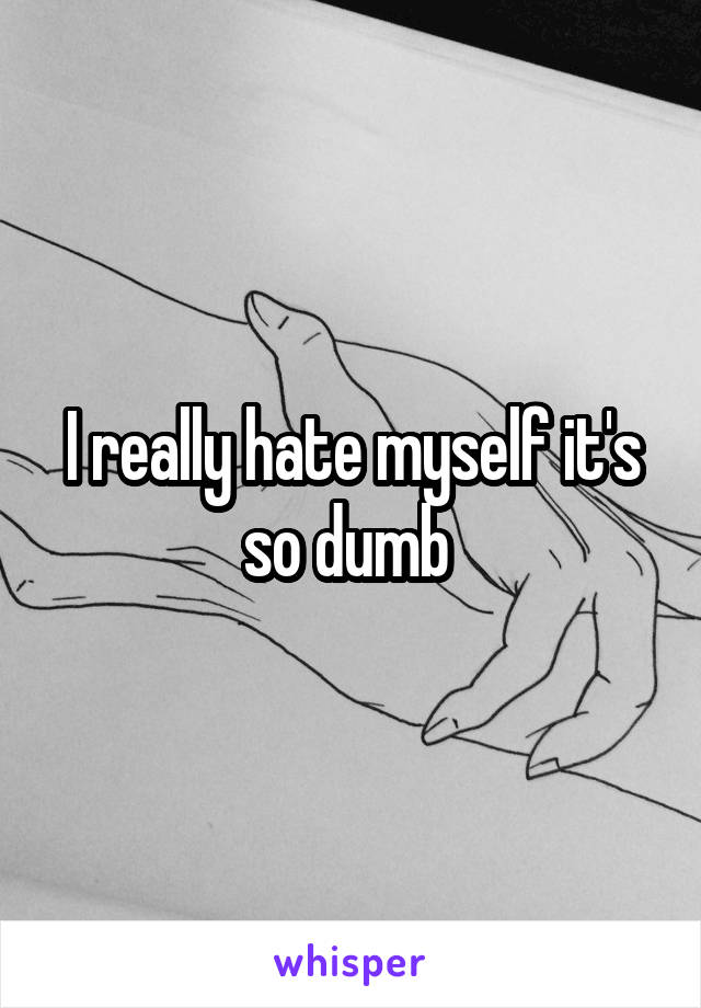 I really hate myself it's so dumb 