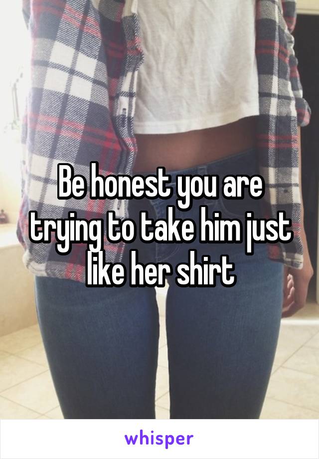 Be honest you are trying to take him just like her shirt