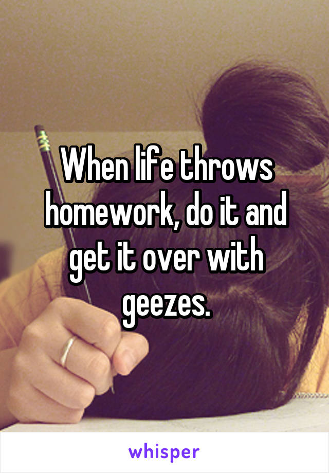 When life throws homework, do it and get it over with geezes.