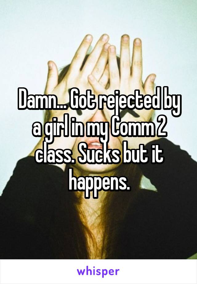 Damn... Got rejected by a girl in my Comm 2 class. Sucks but it happens.