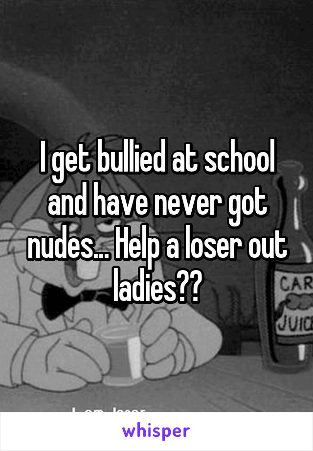 I get bullied at school and have never got nudes... Help a loser out ladies??