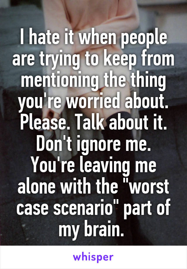 I hate it when people are trying to keep from mentioning the thing you're worried about. Please. Talk about it. Don't ignore me. You're leaving me alone with the "worst case scenario" part of my brain. 