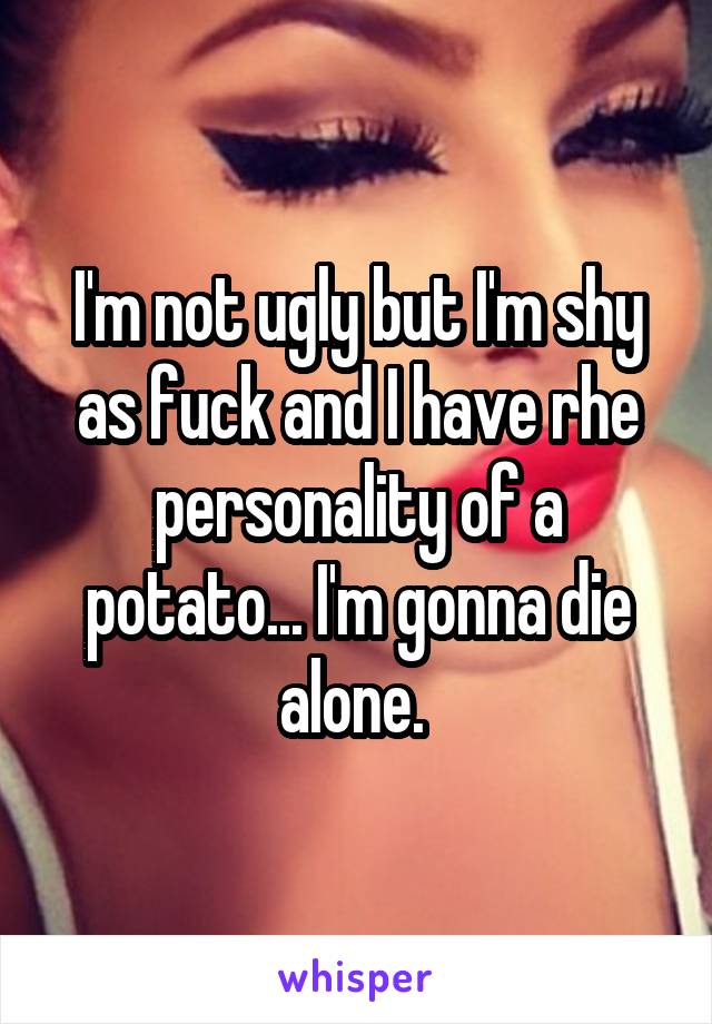 I'm not ugly but I'm shy as fuck and I have rhe personality of a potato... I'm gonna die alone. 