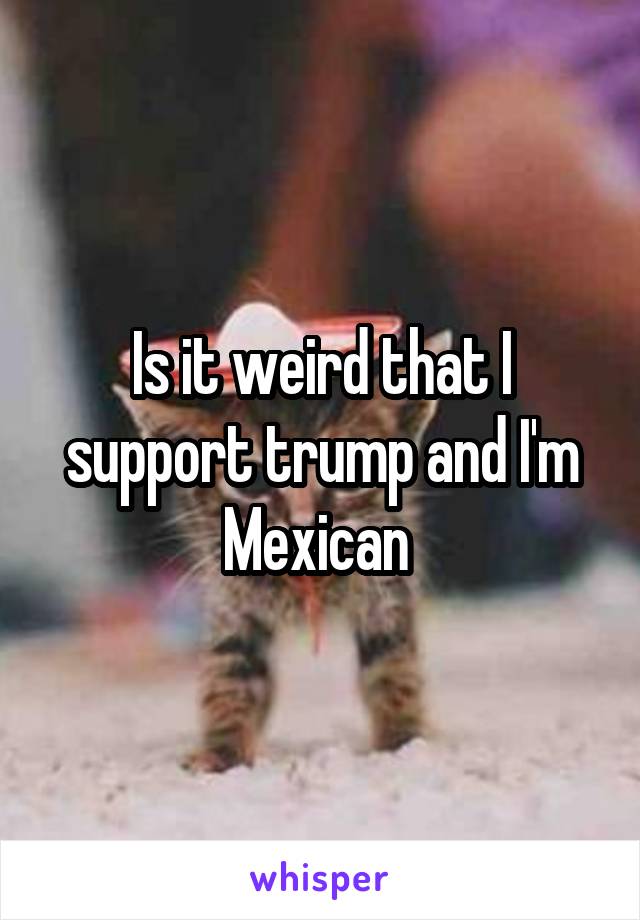 Is it weird that I support trump and I'm Mexican 