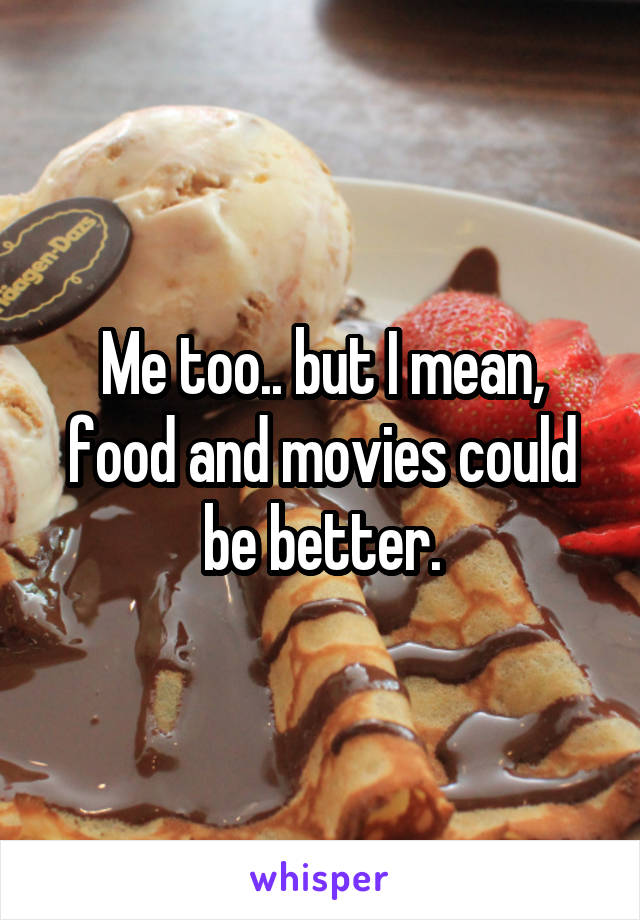 Me too.. but I mean, food and movies could be better.