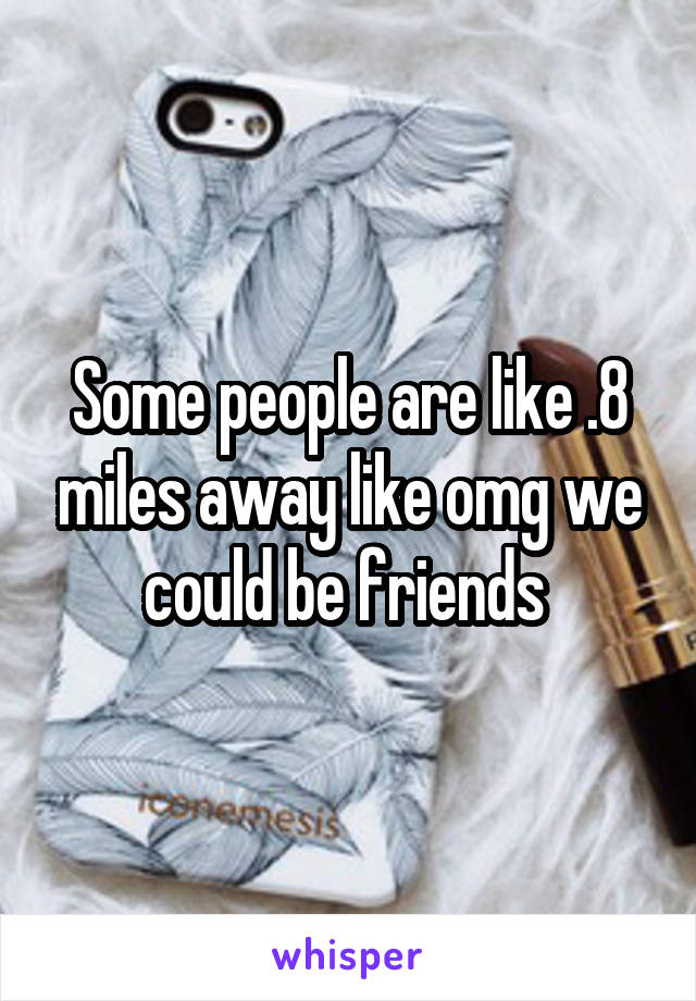 Some people are like .8 miles away like omg we could be friends 