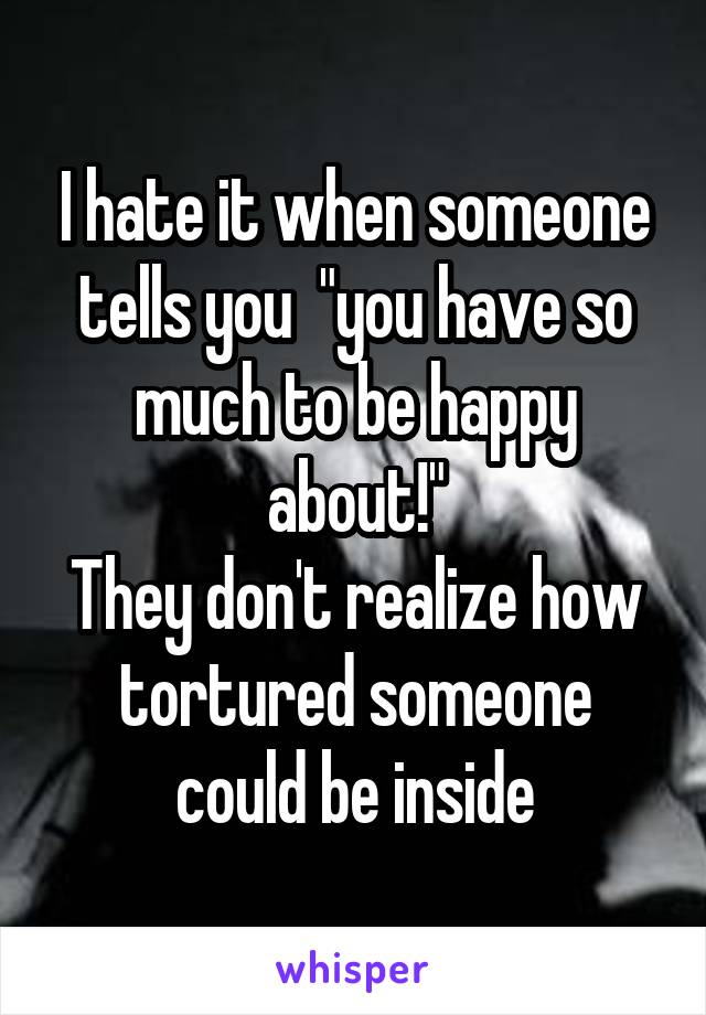 I hate it when someone tells you  "you have so much to be happy about!"
They don't realize how tortured someone could be inside