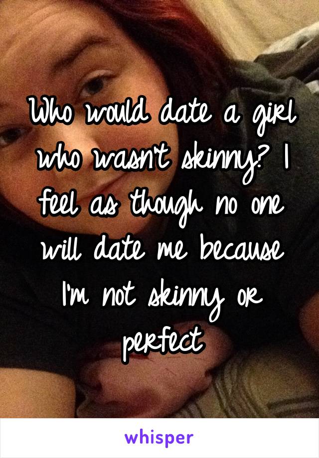 Who would date a girl who wasn't skinny? I feel as though no one will date me because I'm not skinny or perfect