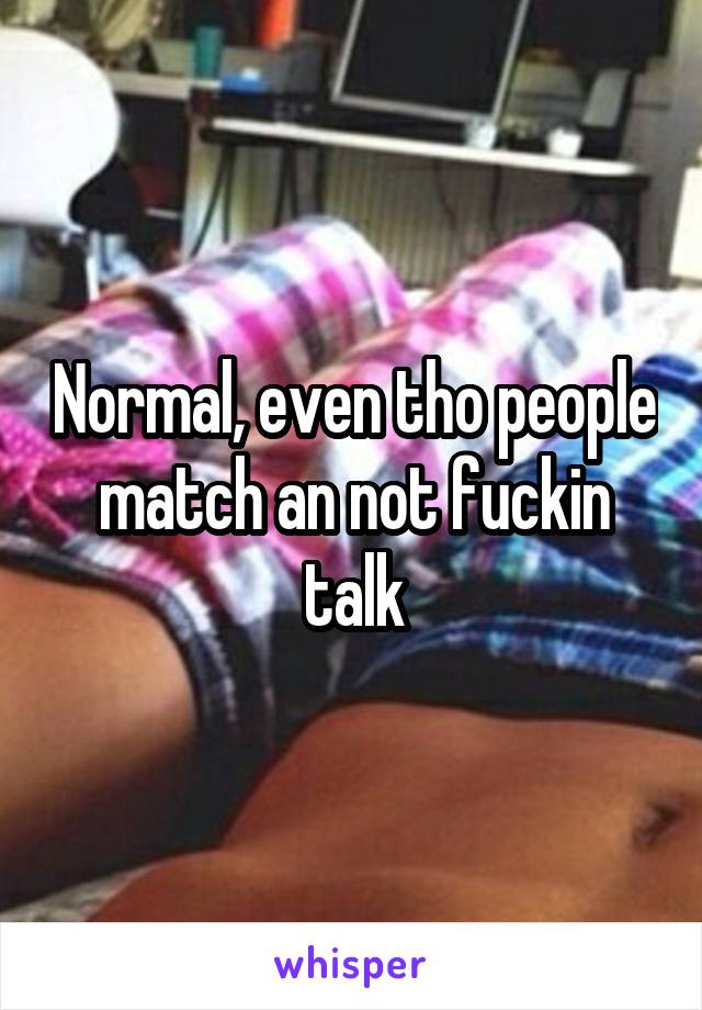 Normal, even tho people match an not fuckin talk