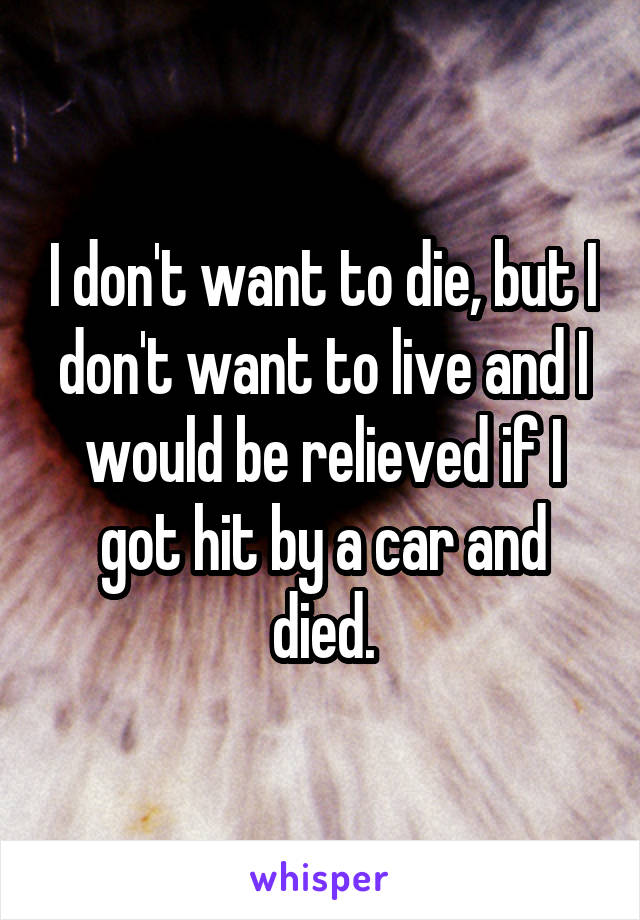 I don't want to die, but I don't want to live and I would be relieved if I got hit by a car and died.