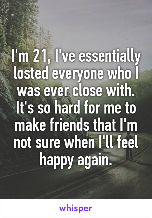 I'm 21, I've essentially losted everyone who I was ever close with. It's so hard for me to make friends that I'm not sure when I'll feel happy again.