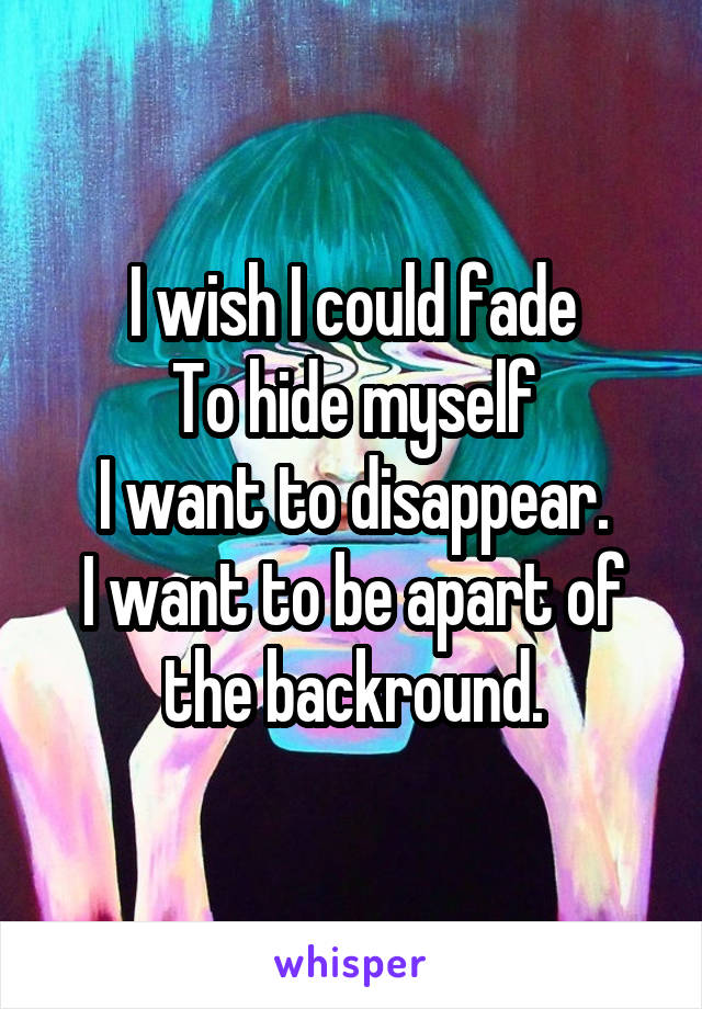 I wish I could fade
To hide myself
I want to disappear.
I want to be apart of the backround.