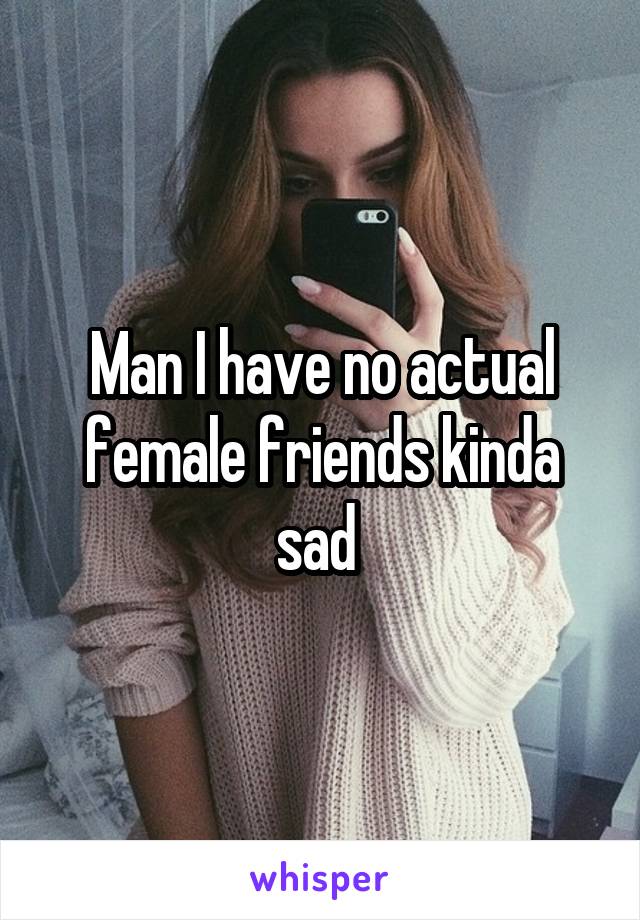 Man I have no actual female friends kinda sad 