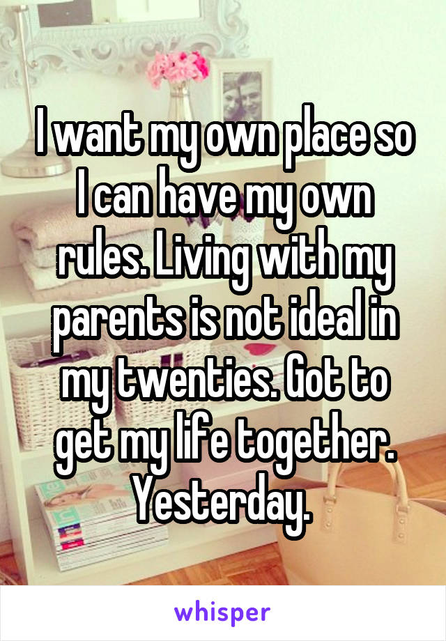 I want my own place so I can have my own rules. Living with my parents is not ideal in my twenties. Got to get my life together. Yesterday. 