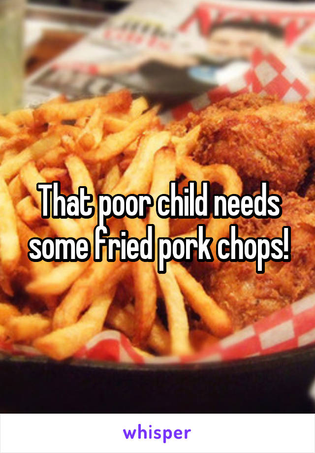 That poor child needs some fried pork chops!