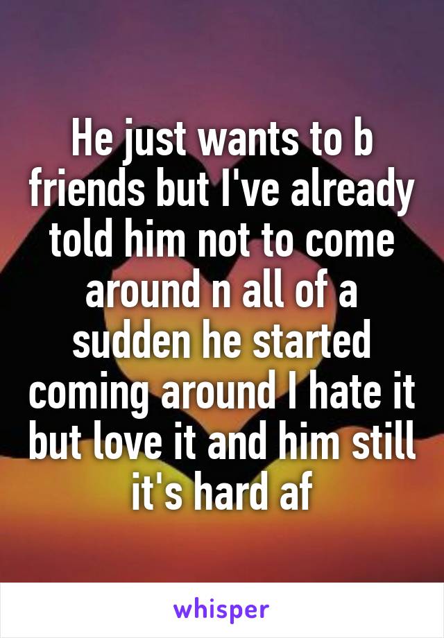 He just wants to b friends but I've already told him not to come around n all of a sudden he started coming around I hate it but love it and him still it's hard af