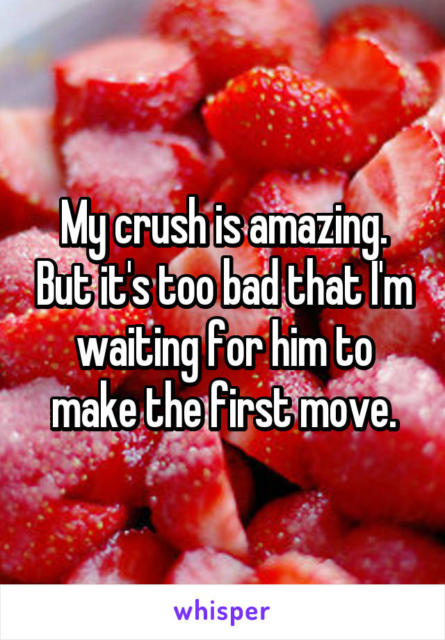 My crush is amazing. But it's too bad that I'm waiting for him to make the first move.