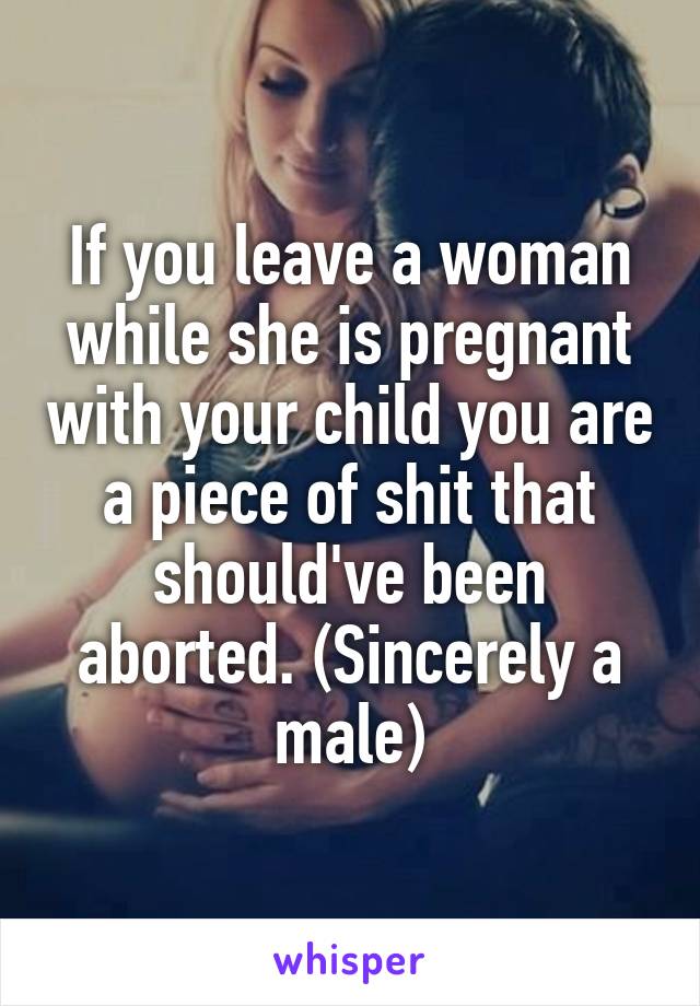 If you leave a woman while she is pregnant with your child you are a piece of shit that should've been aborted. (Sincerely a male)